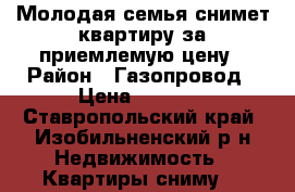 Молодая семья снимет квартиру за приемлемую цену › Район ­ Газопровод › Цена ­ 7 000 - Ставропольский край, Изобильненский р-н Недвижимость » Квартиры сниму   